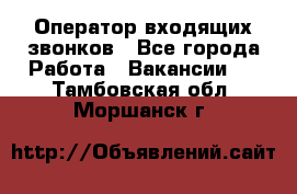  Оператор входящих звонков - Все города Работа » Вакансии   . Тамбовская обл.,Моршанск г.